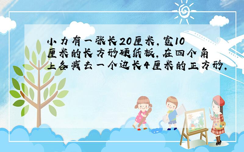 小力有一张长20厘米,宽10厘米的长方形硬纸板,在四个角上各减去一个边长4厘米的正方形,