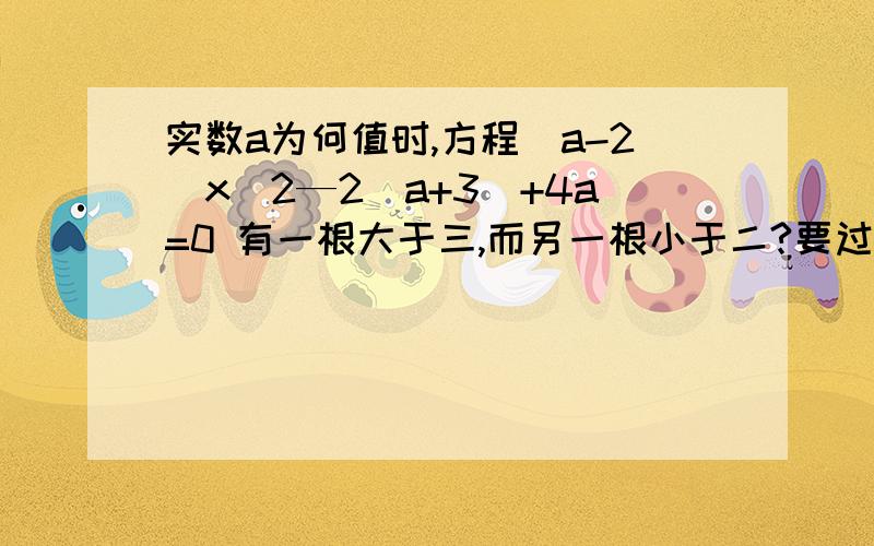 实数a为何值时,方程（a-2）x^2—2（a+3）+4a=0 有一根大于三,而另一根小于二?要过程