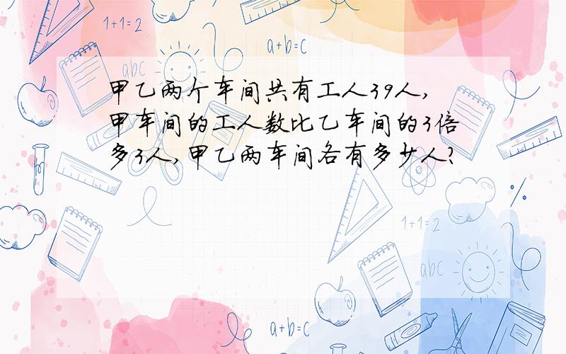 甲乙两个车间共有工人39人,甲车间的工人数比乙车间的3倍多3人,甲乙两车间各有多少人?