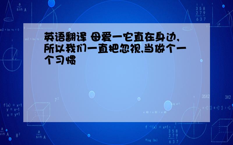 英语翻译 母爱一它直在身边,所以我们一直把忽视,当做个一个习惯