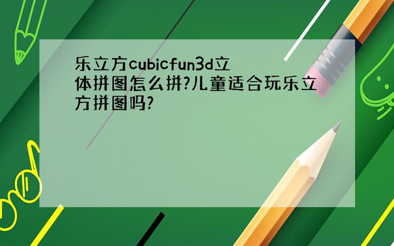 乐立方cubicfun3d立体拼图怎么拼?儿童适合玩乐立方拼图吗?