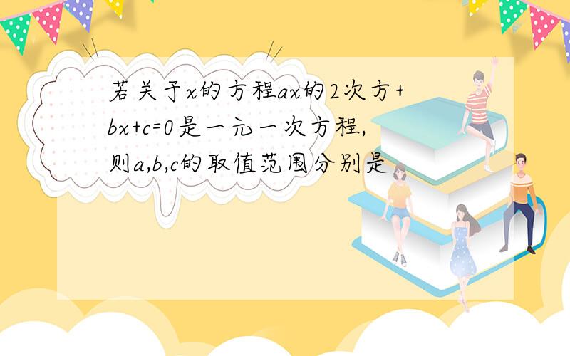 若关于x的方程ax的2次方+bx+c=0是一元一次方程,则a,b,c的取值范围分别是