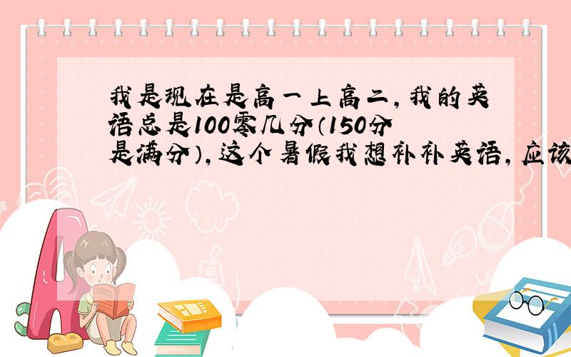 我是现在是高一上高二,我的英语总是100零几分（150分是满分）,这个暑假我想补补英语,应该怎么学呀