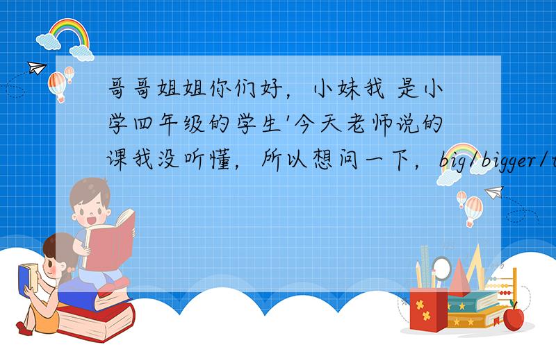 哥哥姐姐你们好，小妹我 是小学四年级的学生'今天老师说的课我没听懂，所以想问一下，big/bigger/the bigg