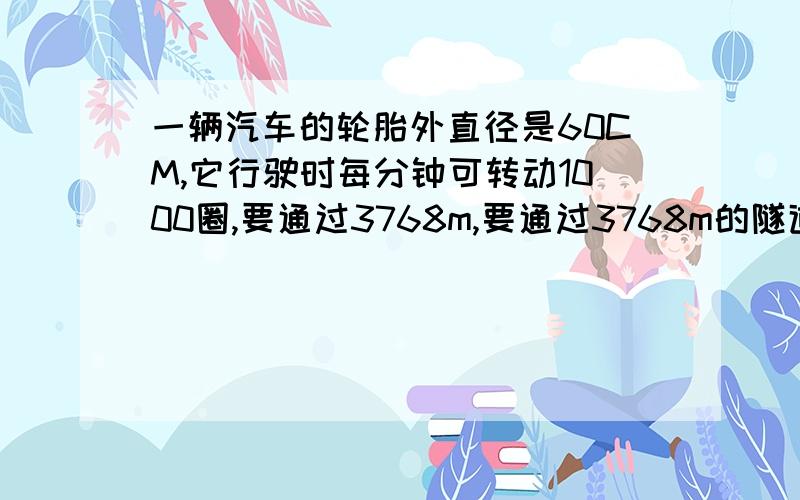 一辆汽车的轮胎外直径是60CM,它行驶时每分钟可转动1000圈,要通过3768m,要通过3768m的隧道,需要多少分钟