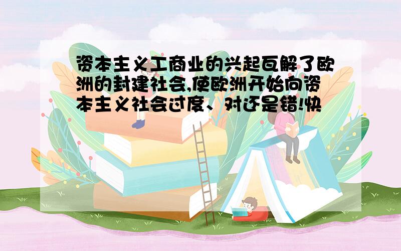 资本主义工商业的兴起瓦解了欧洲的封建社会,使欧洲开始向资本主义社会过度、对还是错!快