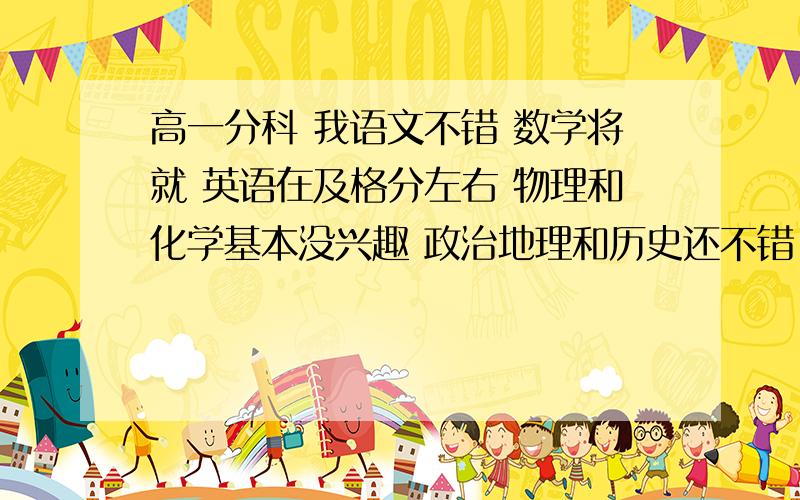 高一分科 我语文不错 数学将就 英语在及格分左右 物理和化学基本没兴趣 政治地理和历史还不错 生物一点不