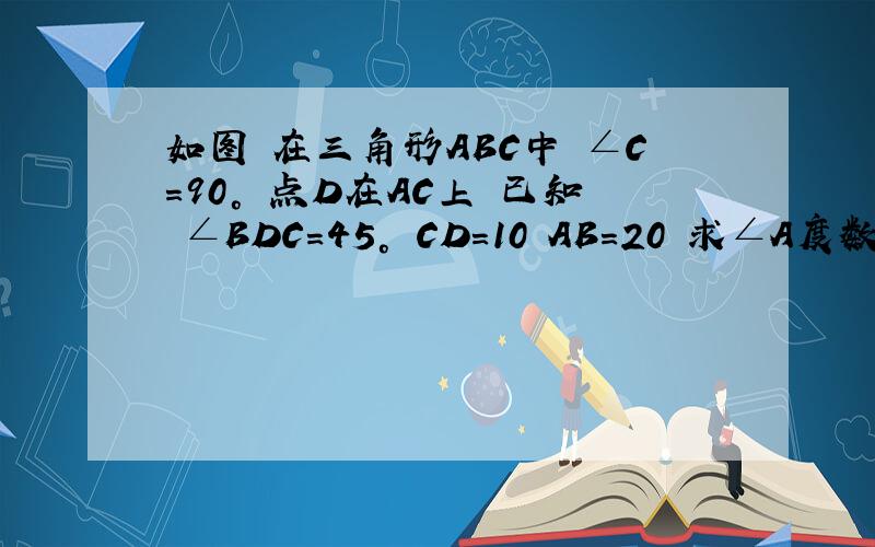 如图 在三角形ABC中 ∠C=90° 点D在AC上 已知 ∠BDC=45° CD=10 AB=20 求∠A度数