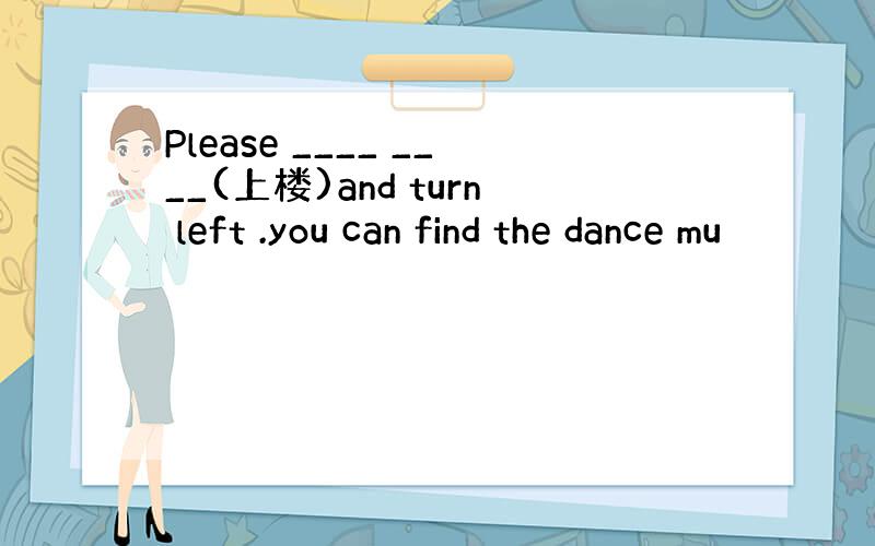 Please ____ ____(上楼)and turn left .you can find the dance mu