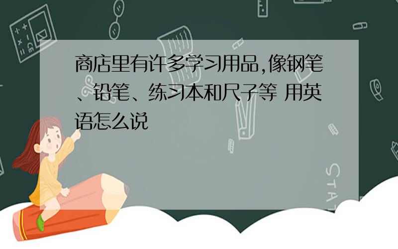 商店里有许多学习用品,像钢笔、铅笔、练习本和尺子等 用英语怎么说