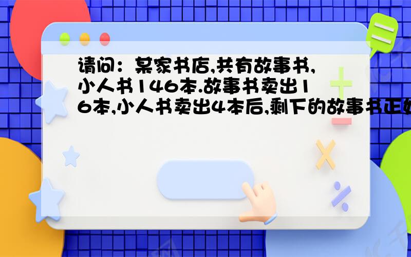 请问：某家书店,共有故事书,小人书146本.故事书卖出16本,小人书卖出4本后,剩下的故事书正好