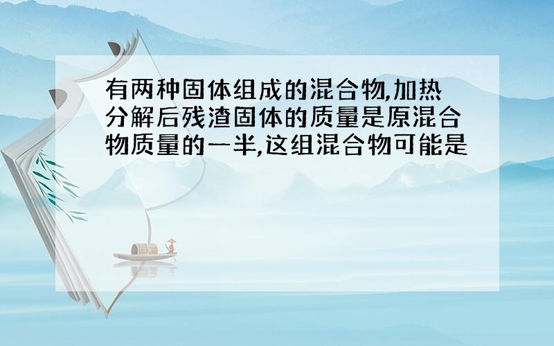 有两种固体组成的混合物,加热分解后残渣固体的质量是原混合物质量的一半,这组混合物可能是