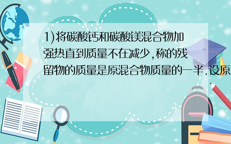 1)将碳酸钙和碳酸镁混合物加强热直到质量不在减少,称的残留物的质量是原混合物质量的一半.设原混合物中碳酸钙为1mol,碳