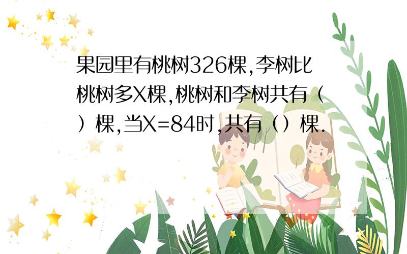 果园里有桃树326棵,李树比桃树多X棵,桃树和李树共有（）棵,当X=84时,共有（）棵.