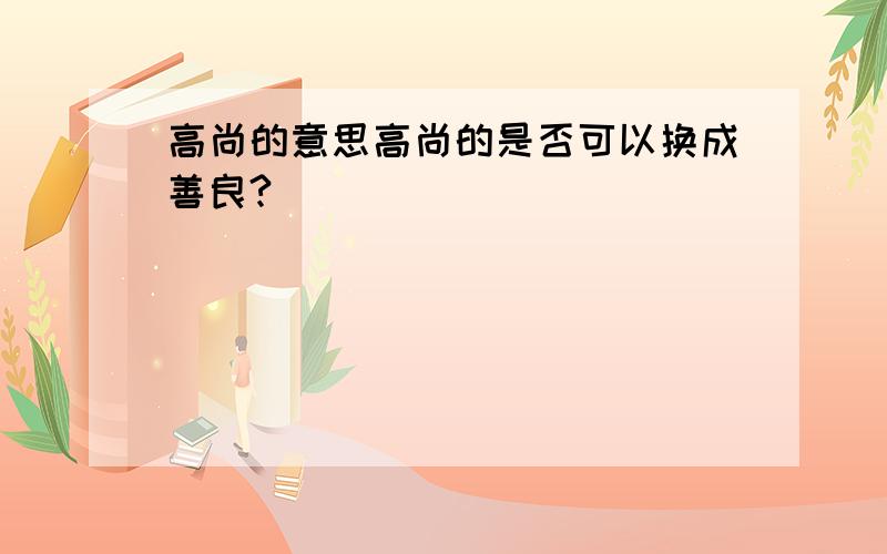 高尚的意思高尚的是否可以换成善良?