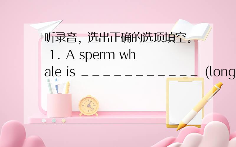 听录音，选出正确的选项填空。 1. A sperm whale is ___________ (long / longe