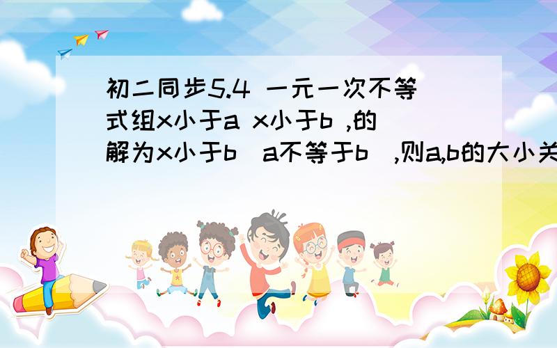 初二同步5.4 一元一次不等式组x小于a x小于b ,的解为x小于b（a不等于b）,则a,b的大小关系是