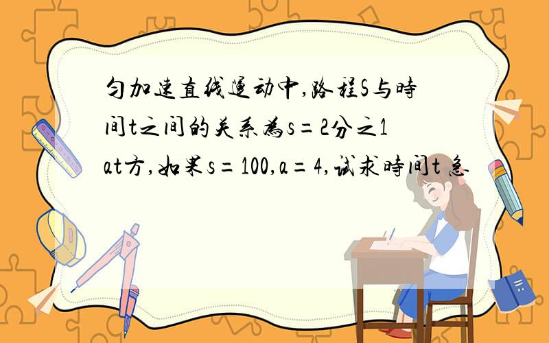 匀加速直线运动中,路程S与时间t之间的关系为s=2分之1at方,如果s=100,a=4,试求时间t 急