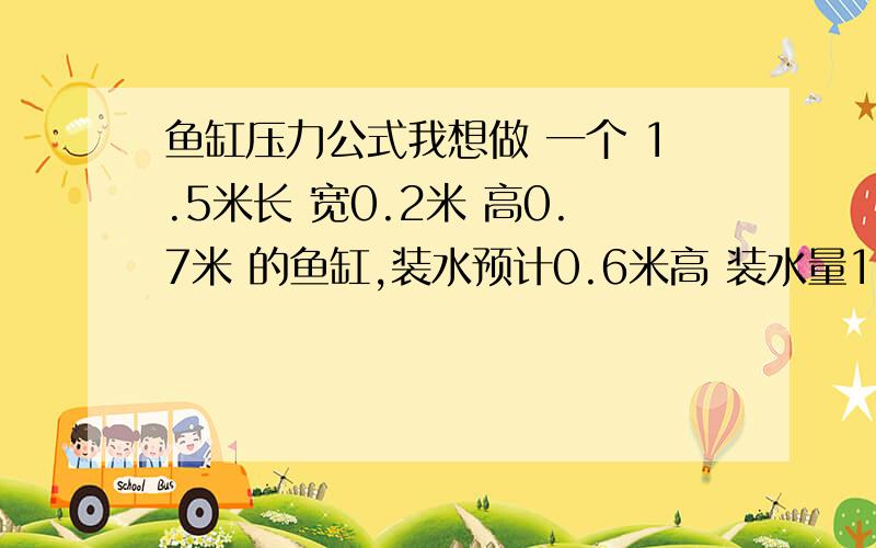 鱼缸压力公式我想做 一个 1.5米长 宽0.2米 高0.7米 的鱼缸,装水预计0.6米高 装水量180公斤 ,手边有5M