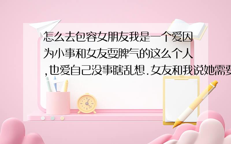 怎么去包容女朋友我是一个爱因为小事和女友耍脾气的这么个人,也爱自己没事瞎乱想.女友和我说她需要的男人是能包容她全部的.她