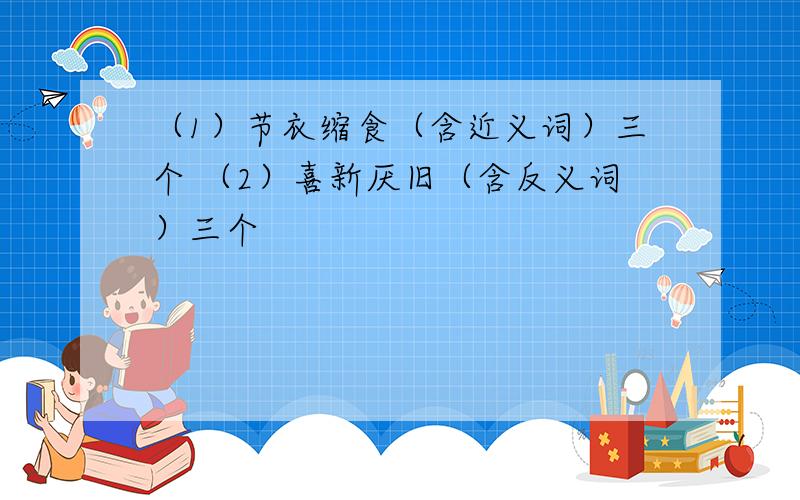 （1）节衣缩食（含近义词）三个 （2）喜新厌旧（含反义词）三个