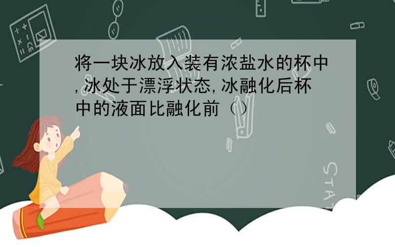 将一块冰放入装有浓盐水的杯中,冰处于漂浮状态,冰融化后杯中的液面比融化前（）