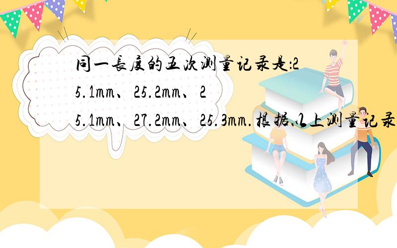 同一长度的五次测量记录是：25.1mm、25.2mm、25.1mm、27.2mm、25.3mm.根据以上测量记录,这一物