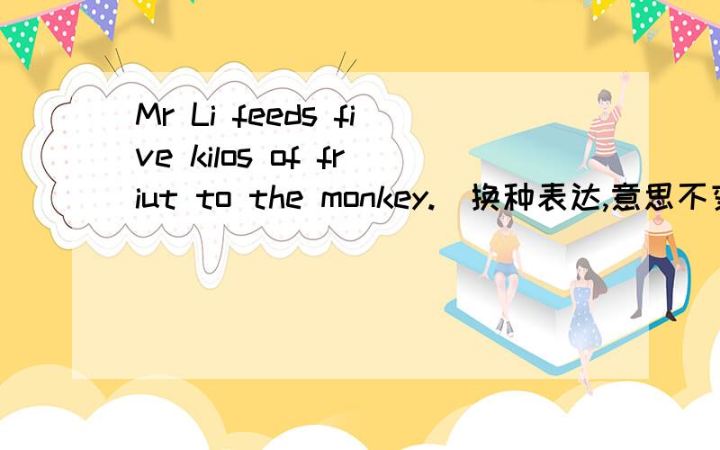 Mr Li feeds five kilos of friut to the monkey.(换种表达,意思不变)