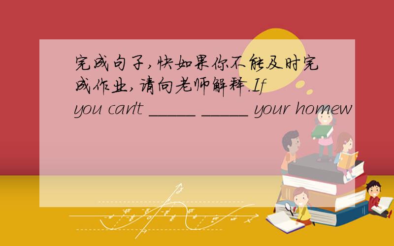 完成句子,快如果你不能及时完成作业,请向老师解释.If you can't _____ _____ your homew