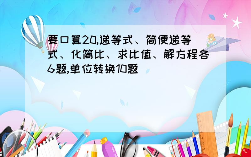 要口算20,递等式、简便递等式、化简比、求比值、解方程各6题,单位转换10题