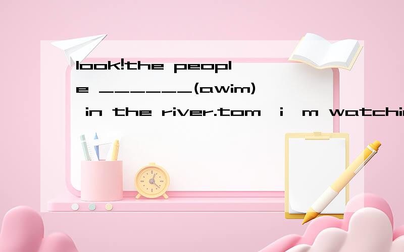 look!the people ______(awim) in the river.tom,i'm watching a