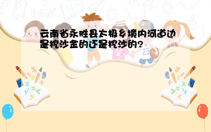 云南省永胜县太极乡境内河道边是挖沙金的还是挖沙的?