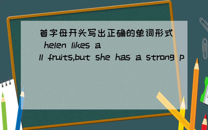 首字母开头写出正确的单词形式 helen likes all fruits,but she has a strong p