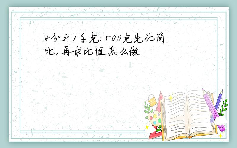 4分之1千克：500克先化简比,再求比值.怎么做
