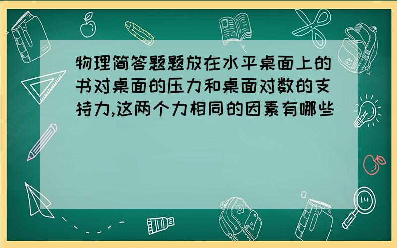 物理简答题题放在水平桌面上的书对桌面的压力和桌面对数的支持力,这两个力相同的因素有哪些