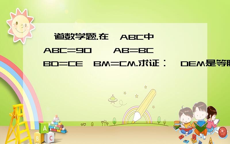 一道数学题.在△ABC中,∠ABC=90°,AB=BC,BD=CE,BM=CM.求证：△DEM是等腰三角形.图画得不像.