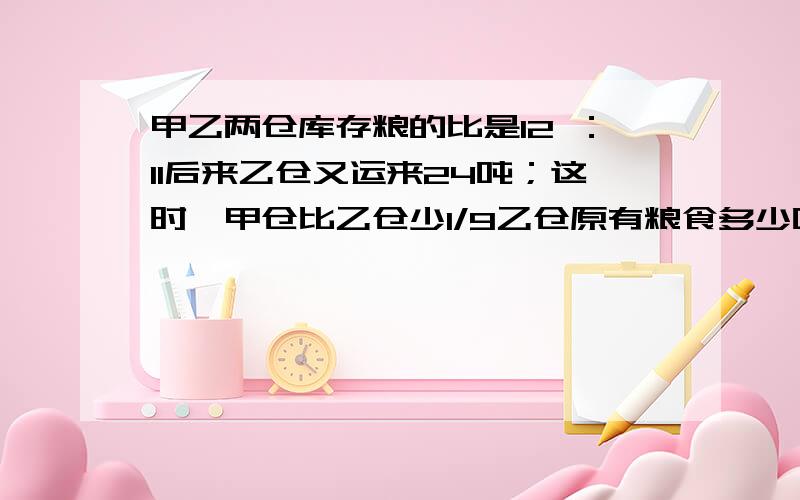 甲乙两仓库存粮的比是12 ：11后来乙仓又运来24吨；这时,甲仓比乙仓少1/9乙仓原有粮食多少吨?