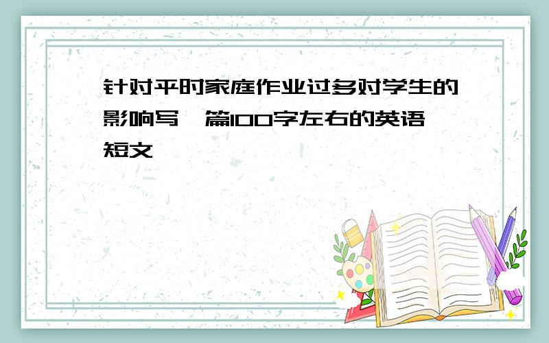 针对平时家庭作业过多对学生的影响写一篇100字左右的英语短文