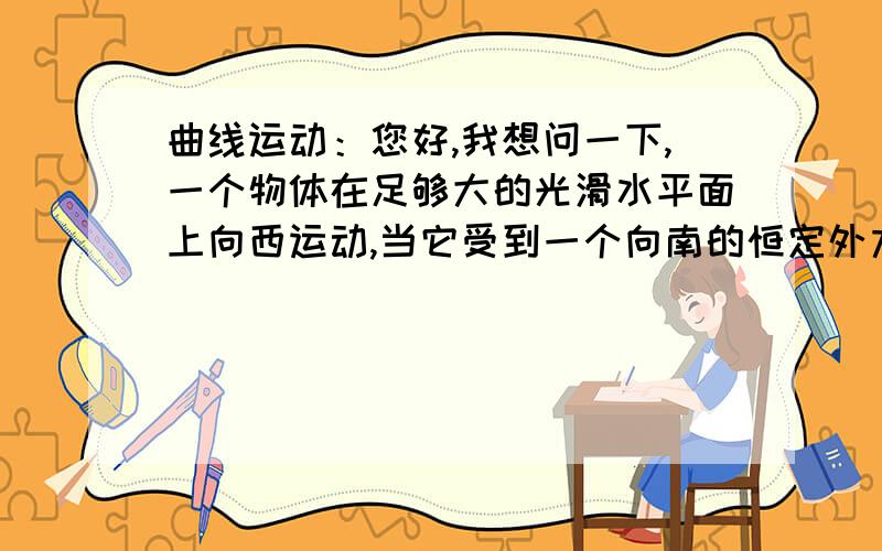 曲线运动：您好,我想问一下,一个物体在足够大的光滑水平面上向西运动,当它受到一个向南的恒定外力作用