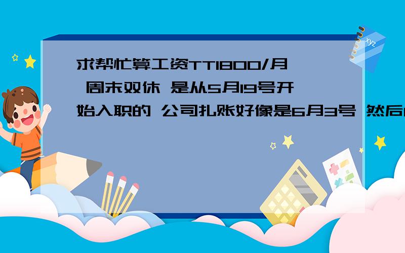 求帮忙算工资TT1800/月 周末双休 是从5月19号开始入职的 公司扎账好像是6月3号 然后6月10号发工资.我这个月