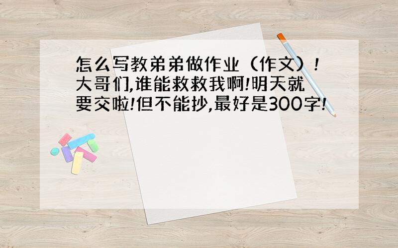 怎么写教弟弟做作业（作文）!大哥们,谁能救救我啊!明天就要交啦!但不能抄,最好是300字!