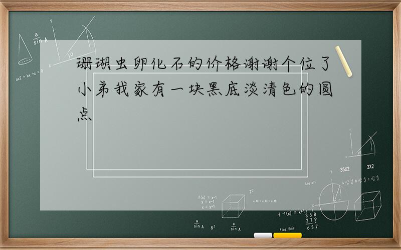 珊瑚虫卵化石的价格谢谢个位了小弟我家有一块黑底淡清色的圆点