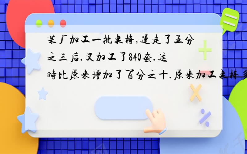 某厂加工一批桌椅,运走了五分之三后,又加工了840套,这时比原来增加了百分之十.原来加工桌椅多少套?