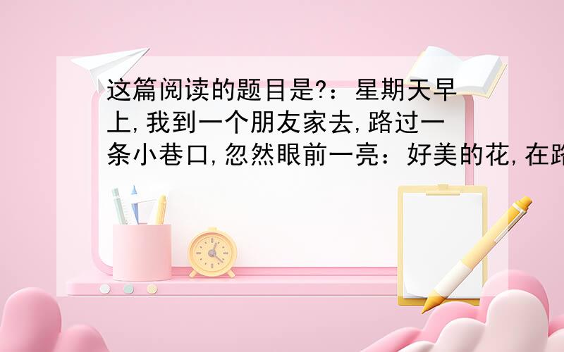 这篇阅读的题目是?：星期天早上,我到一个朋友家去,路过一条小巷口,忽然眼前一亮：好美的花,在路