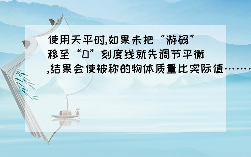 使用天平时,如果未把“游码”移至“0”刻度线就先调节平衡,结果会使被称的物体质量比实际值………………（ C ）