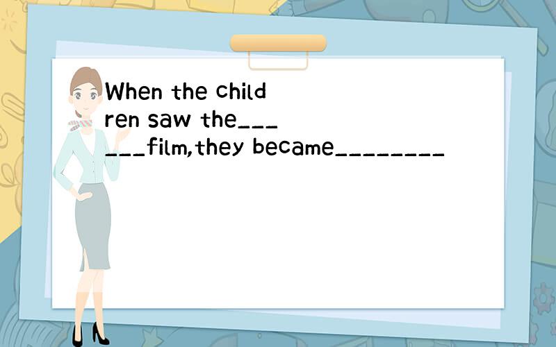 When the children saw the______film,they became________