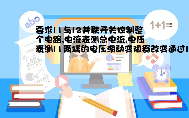 要求l1与l2并联开关控制整个电路,电流表测总电流,电压表测l1两端的电压滑动变阻器改变通过l2的电流