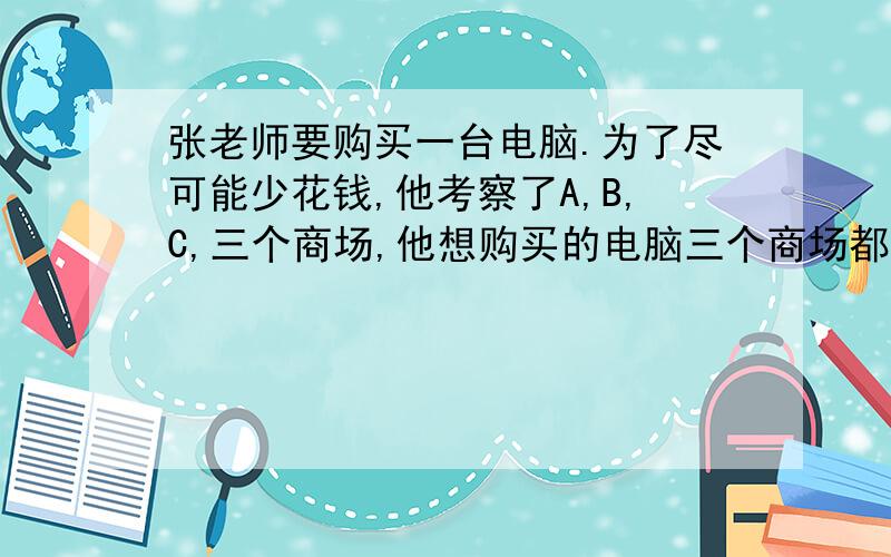 张老师要购买一台电脑.为了尽可能少花钱,他考察了A,B,C,三个商场,他想购买的电脑三个商场都有,标价都是9980元,不