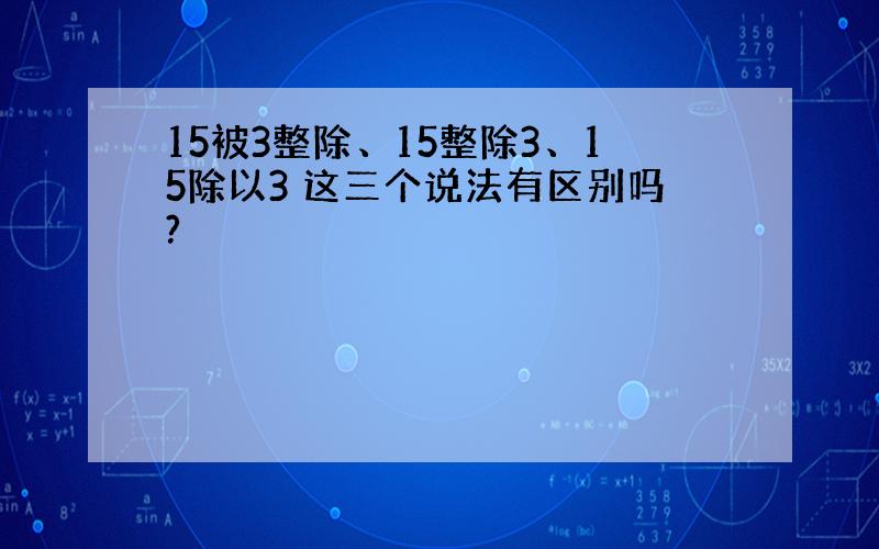 15被3整除、15整除3、15除以3 这三个说法有区别吗?