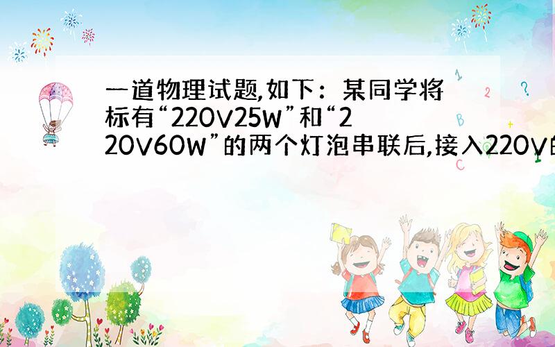 一道物理试题,如下：某同学将标有“220V25W”和“220V60W”的两个灯泡串联后,接入220V的电路中,请分析这两